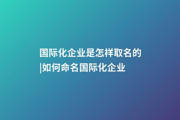 国际化企业是怎样取名的|如何命名国际化企业-第1张-公司起名-玄机派